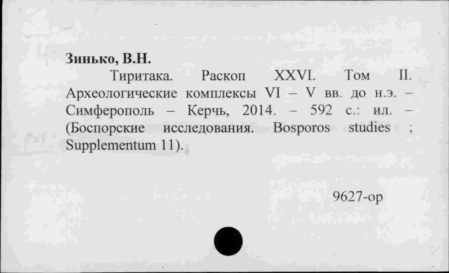 ﻿Зинько, В.H.
Тиритака. Раскоп XXVI. Том II. Археологические комплексы VI - V вв. до н.э. -Симферополь - Керчь, 2014. - 592 с.: ил. -(Боспорские исследования. Bosporos studies ; Suppiementum 11).
9627-ор